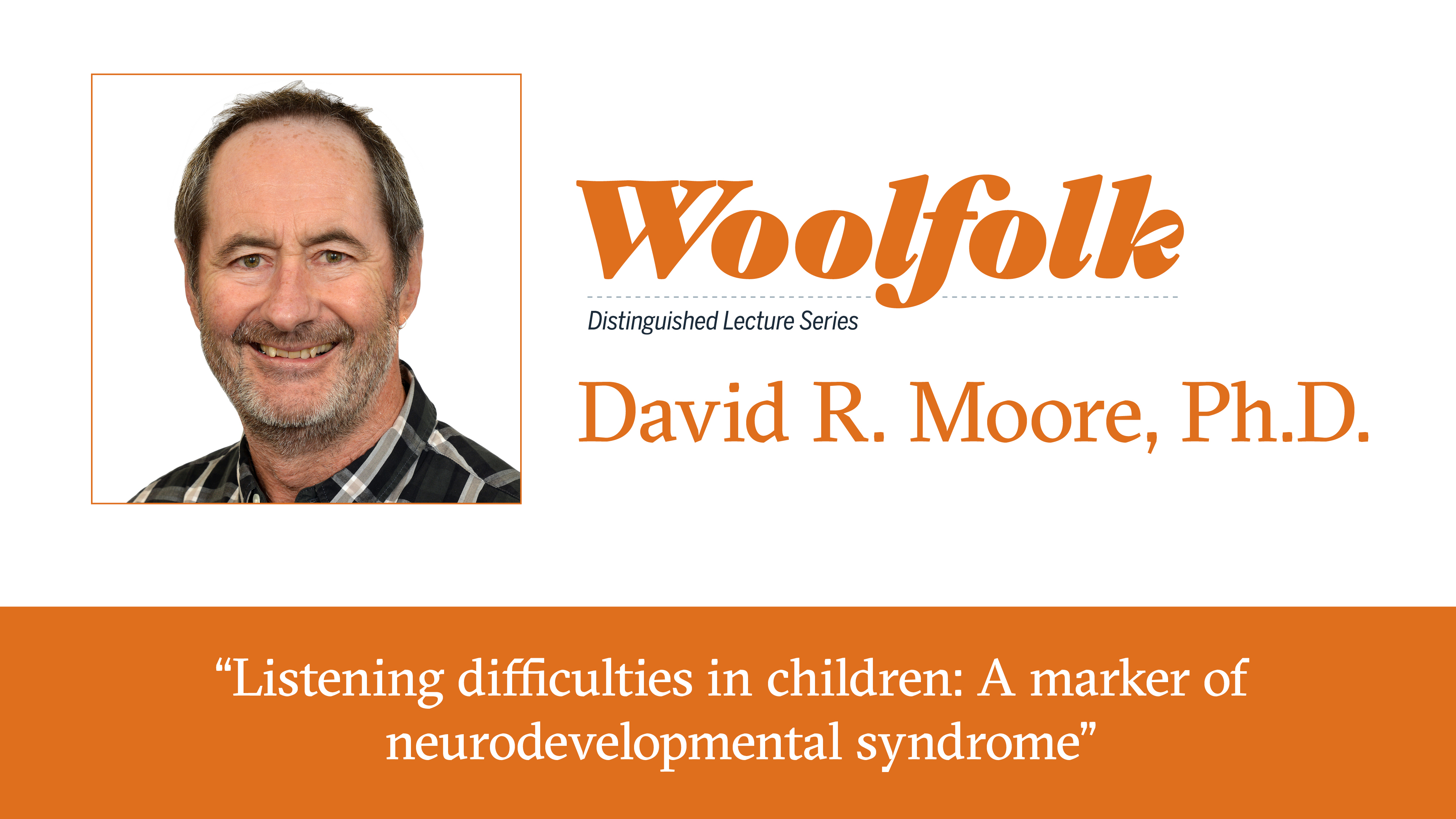 Woolfolk Distinguished Lecture Series; speaker: Dr. David R. Moore, Ph.D.; talk title "Listening difficulties in children: A marker of neurodevelopmental syndrome" (includes picture of speaker)